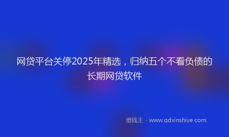 网贷平台关停2025年精选，归纳五个不看负债的长期网贷软件