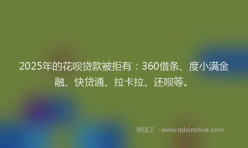 2025年的花呗贷款被拒有：360借条、度小满金融、快贷通、拉卡拉、还呗等。