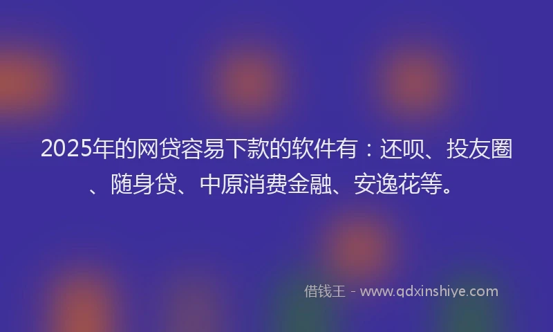2025年的网贷容易下款的软件有：还呗、投友圈、随身贷、中原消费金融、安逸花等。