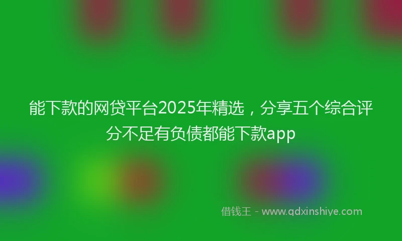 能下款的网贷平台2025年精选，分享五个综合评分不足有负债都能下款app