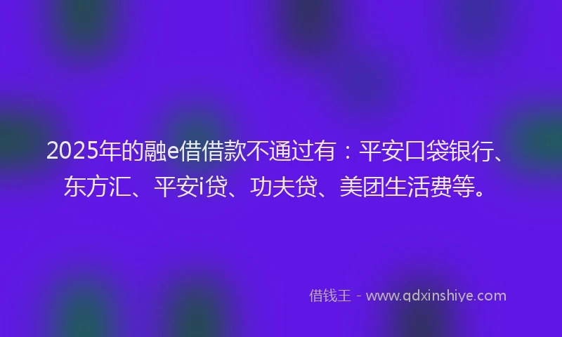 2025年的融e借借款不通过有：平安口袋银行、东方汇、平安i贷、功夫贷、美团生活费等。