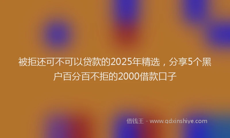 被拒还可不可以贷款的2025年精选，分享5个黑户百分百不拒的2000借款口子