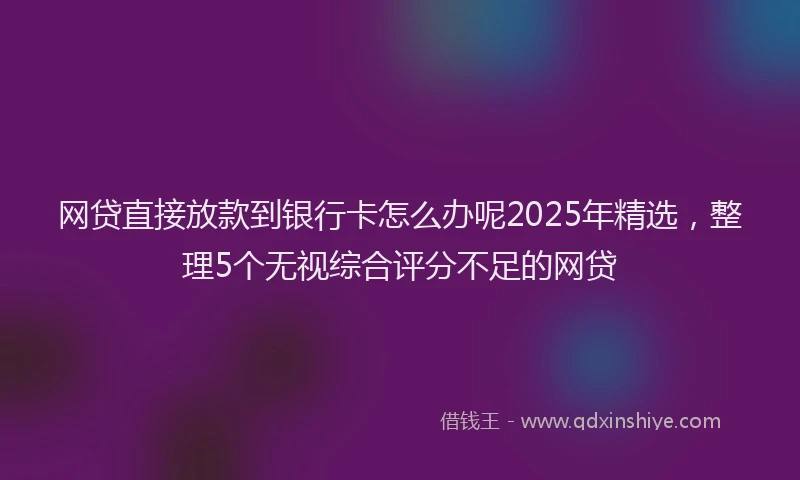 网贷直接放款到银行卡怎么办呢2025年精选，整理5个无视综合评分不足的网贷