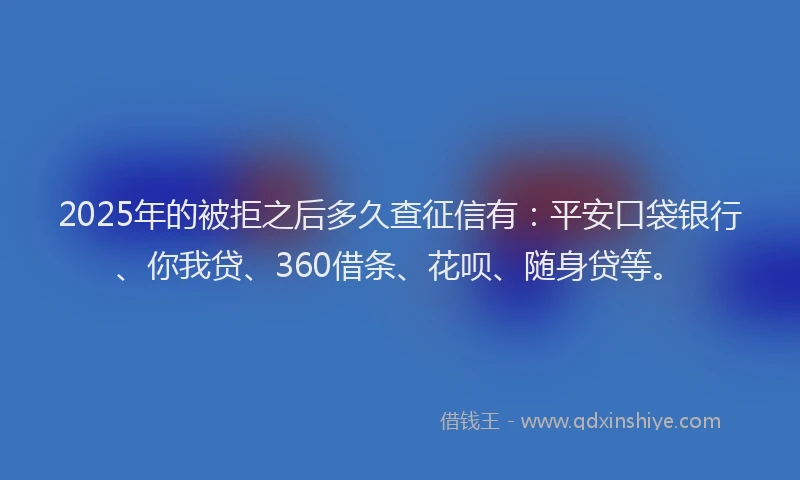 2025年的被拒之后多久查征信有：平安口袋银行、你我贷、360借条、花呗、随身贷等。