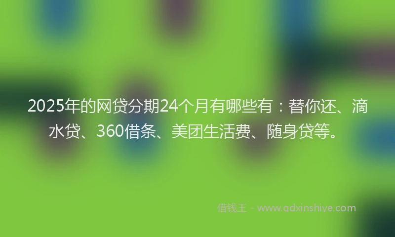 2025年的网贷分期24个月有哪些有：替你还、滴水贷、360借条、美团生活费、随身贷等。