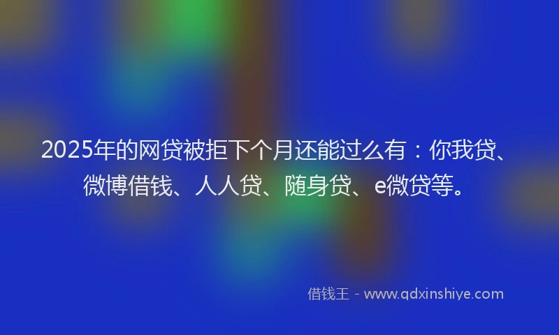 2025年的网贷被拒下个月还能过么有：你我贷、微博借钱、人人贷、随身贷、e微贷等。