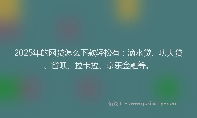 2025年的网贷怎么下款轻松有：滴水贷、功夫贷、省呗、拉卡拉、京东金融等。