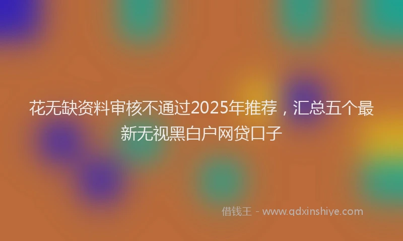 花无缺资料审核不通过2025年推荐，汇总五个最新无视黑白户网贷口子