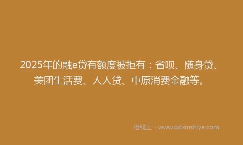 2025年的融e贷有额度被拒有：省呗、随身贷、美团生活费、人人贷、中原消费金融等。