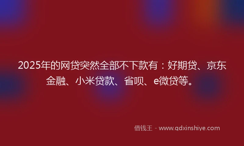2025年的网贷突然全部不下款有：好期贷、京东金融、小米贷款、省呗、e微贷等。