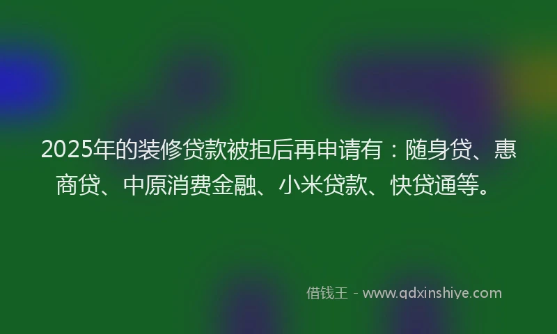2025年的装修贷款被拒后再申请有：随身贷、惠商贷、中原消费金融、小米贷款、快贷通等。