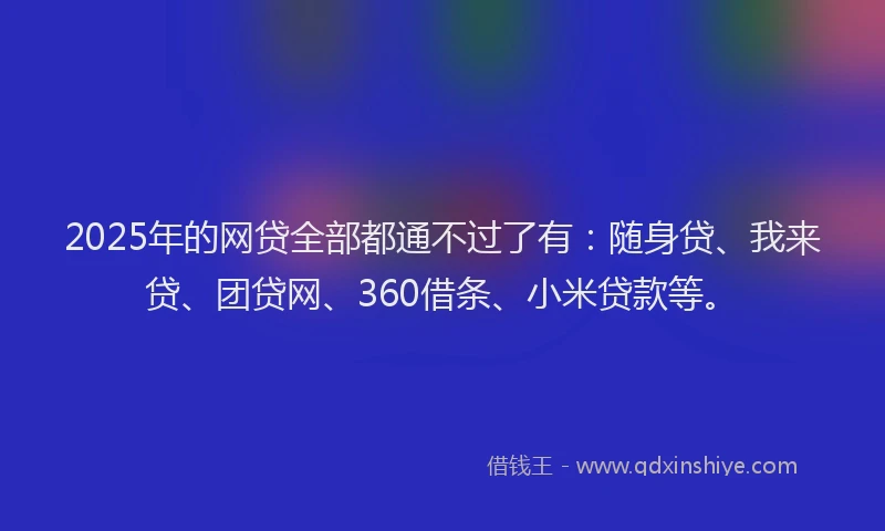 2025年的网贷全部都通不过了有：随身贷、我来贷、团贷网、360借条、小米贷款等。