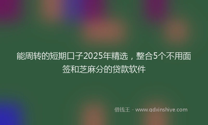 能周转的短期口子2025年精选，整合5个不用面签和芝麻分的贷款软件