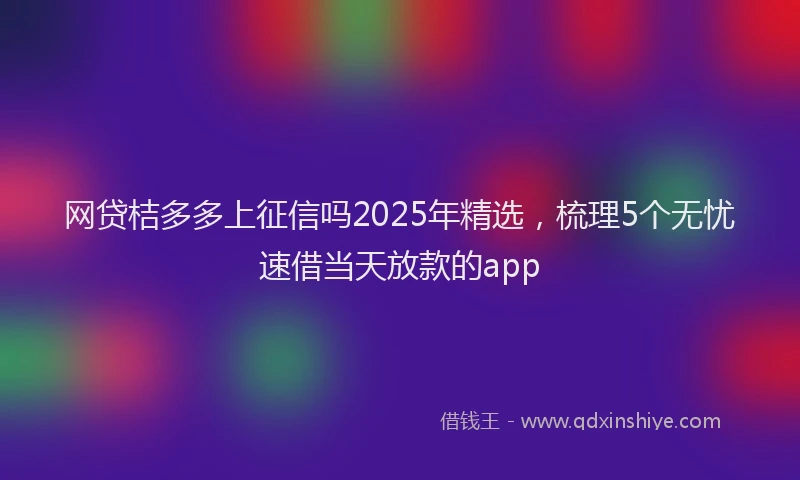 网贷桔多多上征信吗2025年精选，梳理5个无忧速借当天放款的app