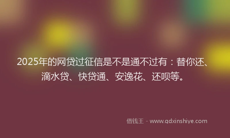 2025年的网贷过征信是不是通不过有：替你还、滴水贷、快贷通、安逸花、还呗等。