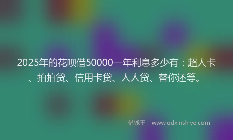 2025年的花呗借50000一年利息多少有：超人卡、拍拍贷、信用卡贷、人人贷、替你还等。