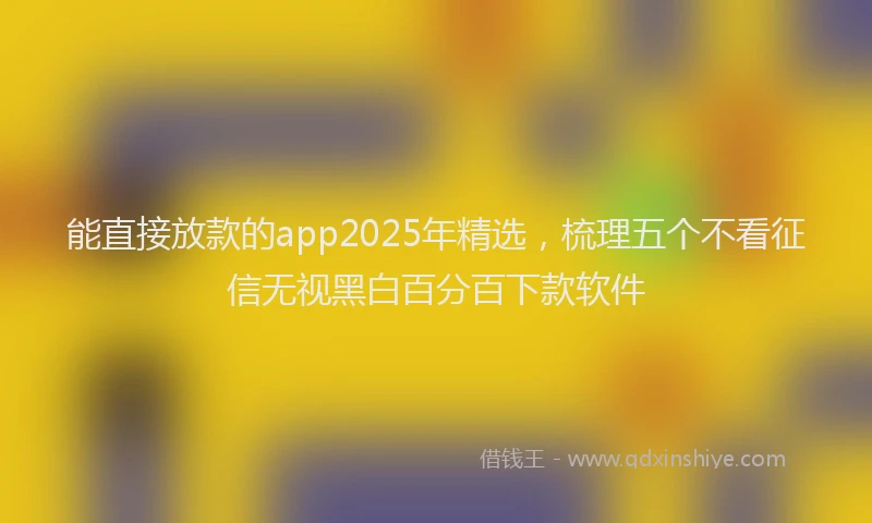 能直接放款的app2025年精选，梳理五个不看征信无视黑白百分百下款软件