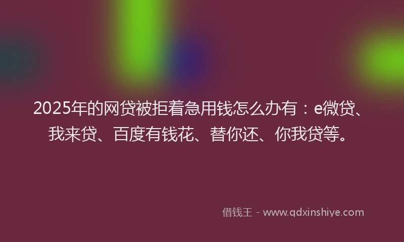2025年的网贷被拒着急用钱怎么办有：e微贷、我来贷、百度有钱花、替你还、你我贷等。