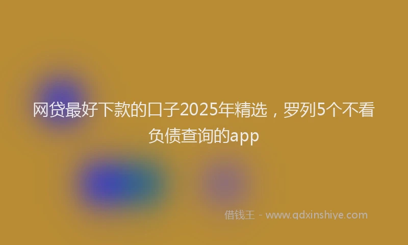 网贷最好下款的口子2025年精选，罗列5个不看负债查询的app