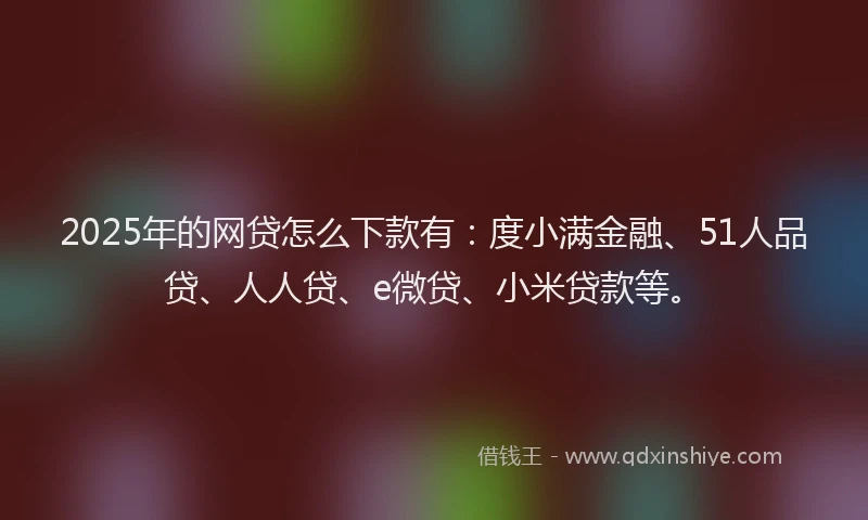 2025年的网贷怎么下款有：度小满金融、51人品贷、人人贷、e微贷、小米贷款等。