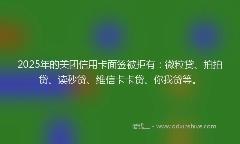2025年的美团信用卡面签被拒有：微粒贷、拍拍贷、读秒贷、维信卡卡贷、你我贷等。