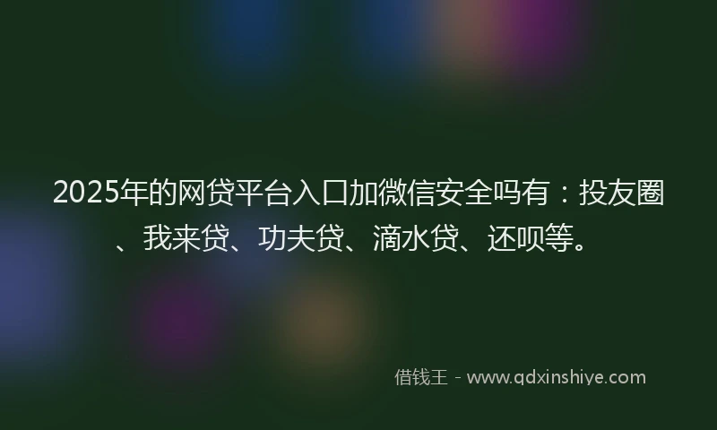 2025年的网贷平台入口加微信安全吗有：投友圈、我来贷、功夫贷、滴水贷、还呗等。