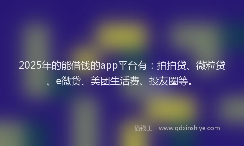 2025年的能借钱的app平台有：拍拍贷、微粒贷、e微贷、美团生活费、投友圈等。