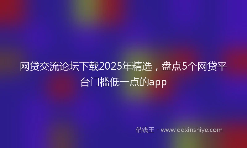 网贷交流论坛下载2025年精选，盘点5个网贷平台门槛低一点的app