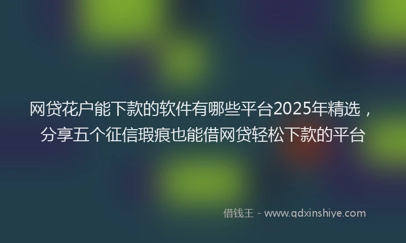 网贷花户能下款的软件有哪些平台2025年精选，分享五个征信瑕疵也能借网贷轻松下款的平台