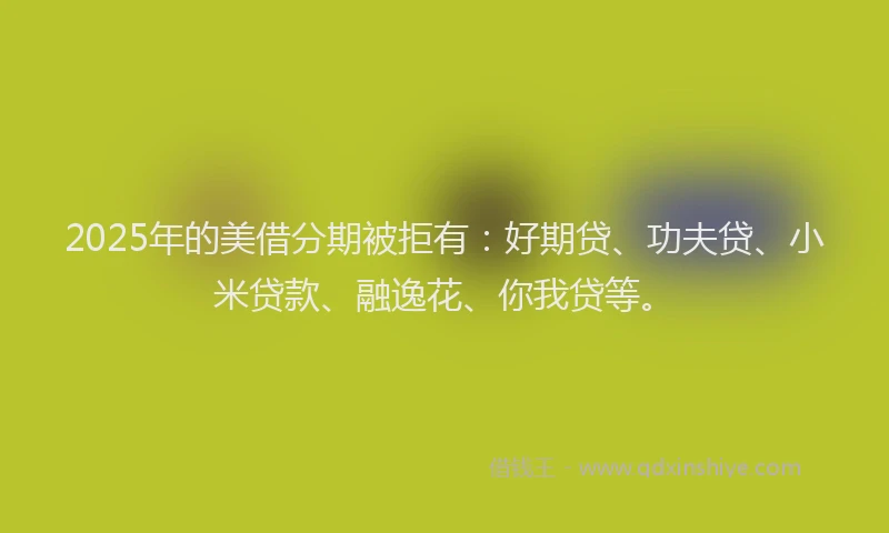 2025年的美借分期被拒有：好期贷、功夫贷、小米贷款、融逸花、你我贷等。