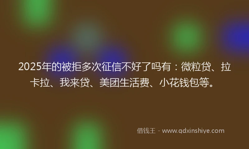 2025年的被拒多次征信不好了吗有：微粒贷、拉卡拉、我来贷、美团生活费、小花钱包等。