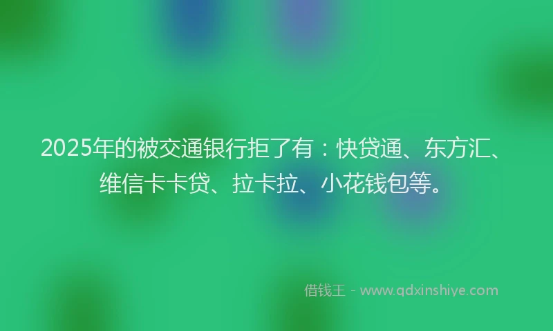 2025年的被交通银行拒了有：快贷通、东方汇、维信卡卡贷、拉卡拉、小花钱包等。