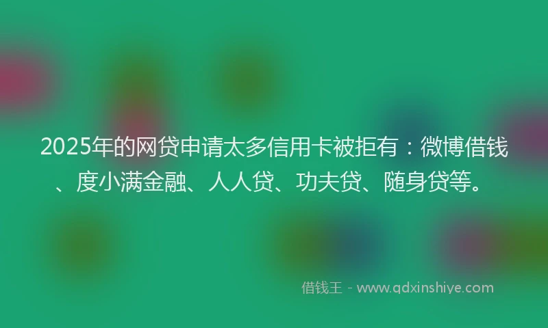 2025年的网贷申请太多信用卡被拒有：微博借钱、度小满金融、人人贷、功夫贷、随身贷等。