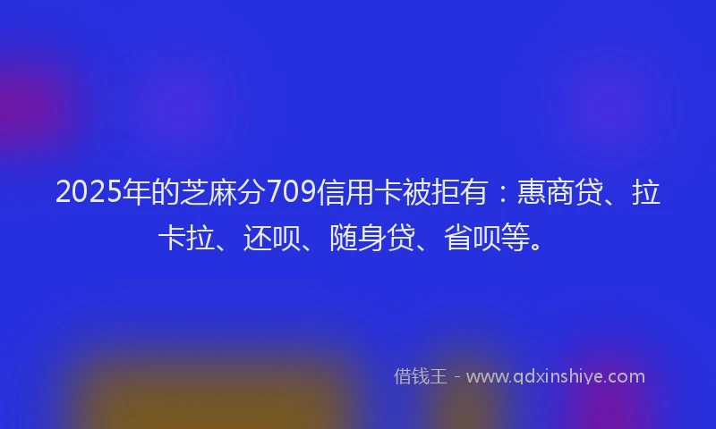 2025年的芝麻分709信用卡被拒有：惠商贷、拉卡拉、还呗、随身贷、省呗等。