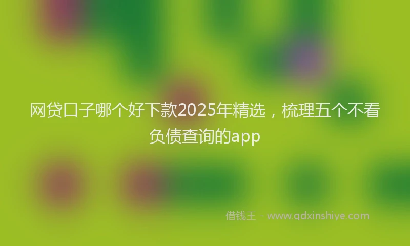 网贷口子哪个好下款2025年精选，梳理五个不看负债查询的app