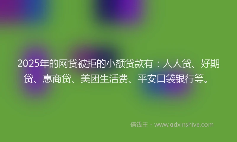 2025年的网贷被拒的小额贷款有：人人贷、好期贷、惠商贷、美团生活费、平安口袋银行等。