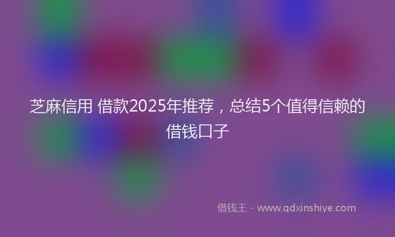芝麻信用 借款2025年推荐，总结5个值得信赖的借钱口子