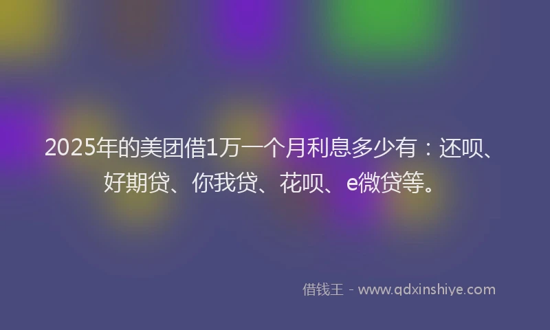 2025年的美团借1万一个月利息多少有：还呗、好期贷、你我贷、花呗、e微贷等。