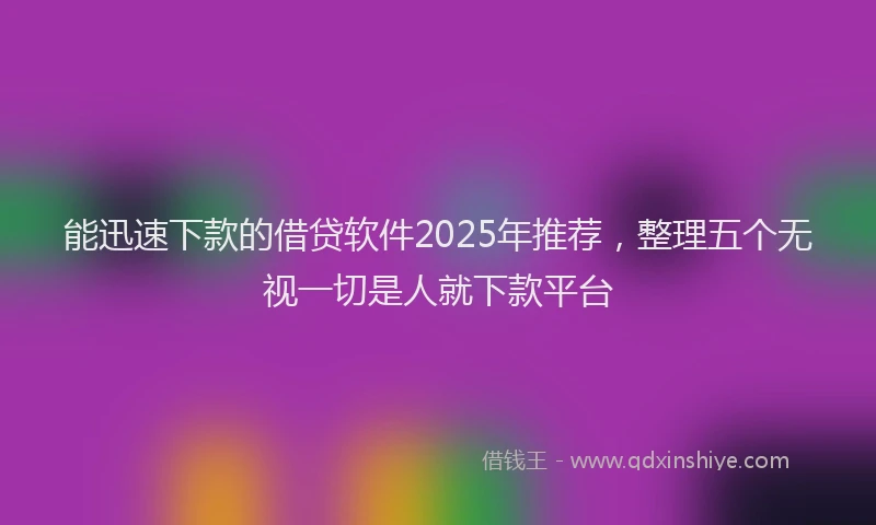 能迅速下款的借贷软件2025年推荐，整理五个无视一切是人就下款平台