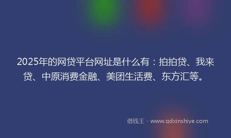 2025年的网贷平台网址是什么有：拍拍贷、我来贷、中原消费金融、美团生活费、东方汇等。