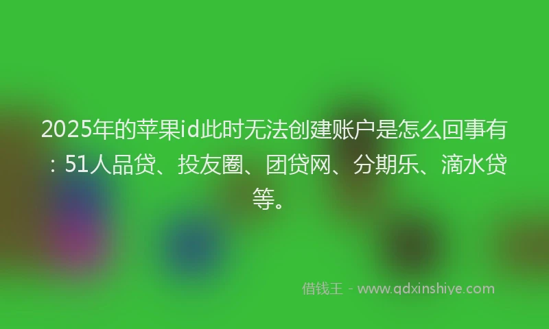 2025年的苹果id此时无法创建账户是怎么回事有：51人品贷、投友圈、团贷网、分期乐、滴水贷等。