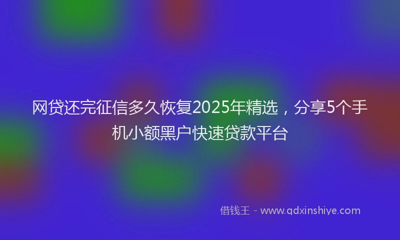 网贷还完征信多久恢复2025年精选，分享5个手机小额黑户快速贷款平台
