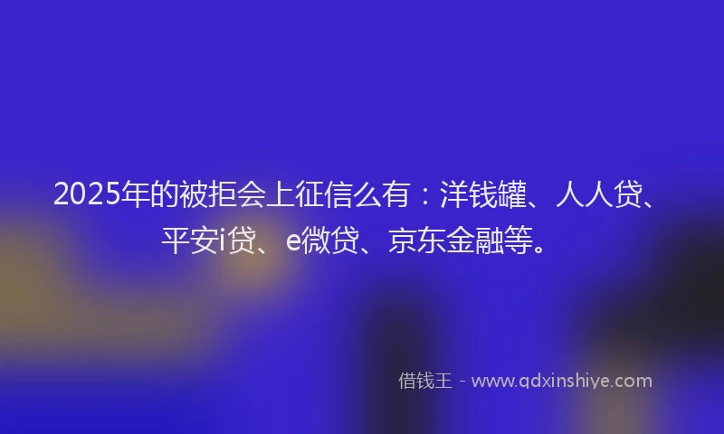 2025年的被拒会上征信么有：洋钱罐、人人贷、平安i贷、e微贷、京东金融等。