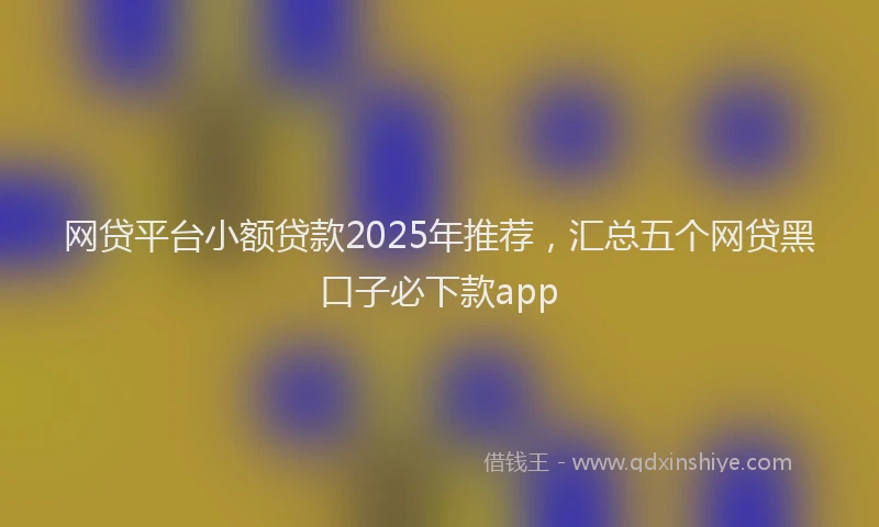 网贷平台小额贷款2025年推荐，汇总五个网贷黑口子必下款app