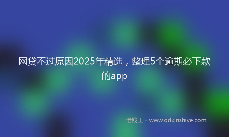 网贷不过原因2025年精选，整理5个逾期必下款的app
