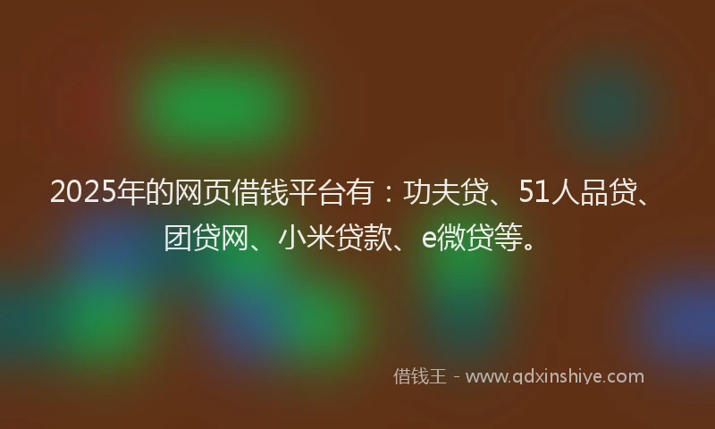 2025年的网页借钱平台有：功夫贷、51人品贷、团贷网、小米贷款、e微贷等。