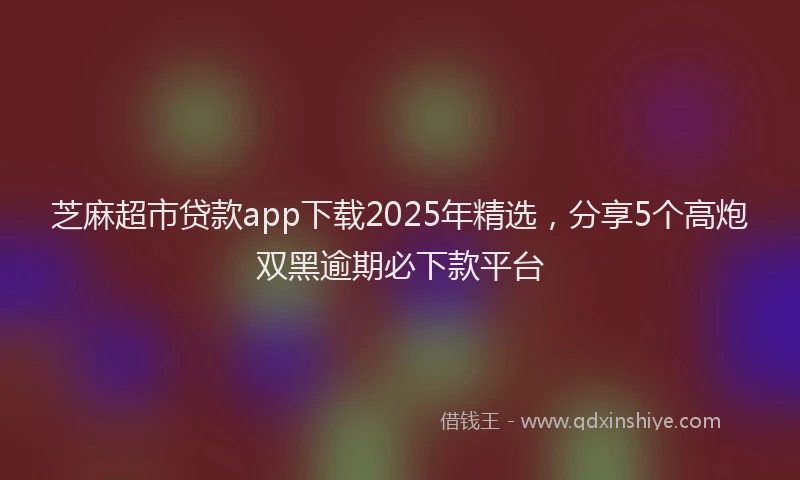 芝麻超市贷款app下载2025年精选，分享5个高炮双黑逾期必下款平台