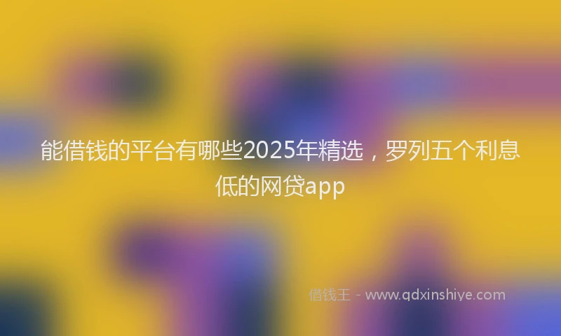能借钱的平台有哪些2025年精选，罗列五个利息低的网贷app