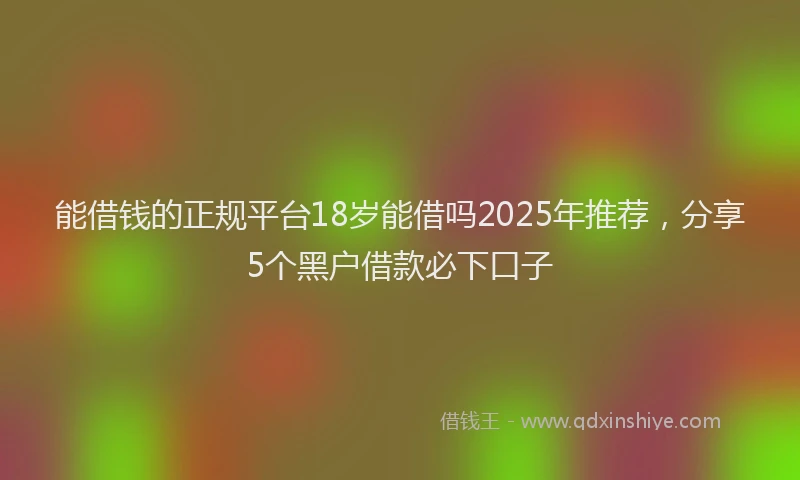 能借钱的正规平台18岁能借吗2025年推荐，分享5个黑户借款必下口子