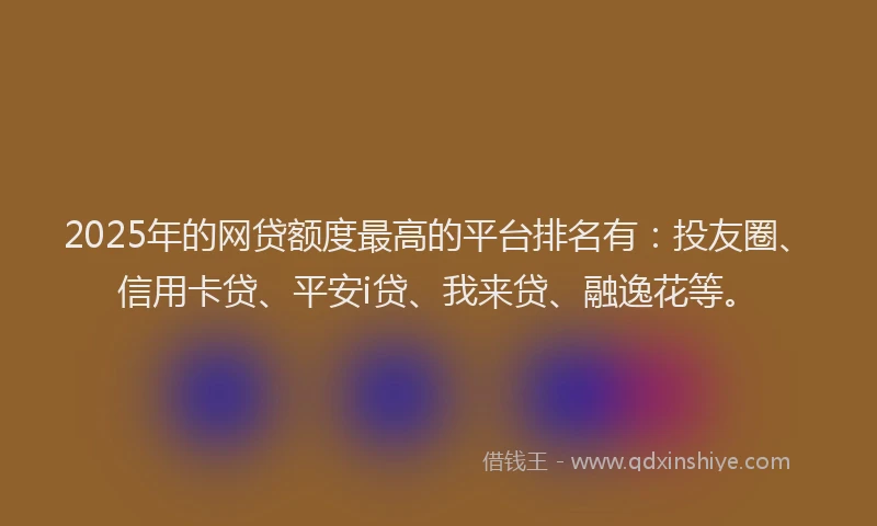 2025年的网贷额度最高的平台排名有：投友圈、信用卡贷、平安i贷、我来贷、融逸花等。
